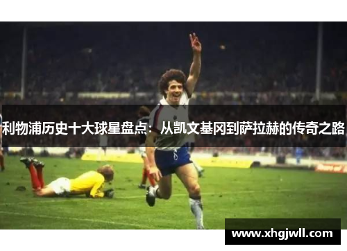 利物浦历史十大球星盘点：从凯文基冈到萨拉赫的传奇之路